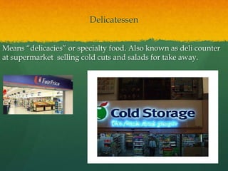 Delicatessen
Means “delicacies” or specialty food. Also known as deli counter
at supermarket selling cold cuts and salads for take away.
 