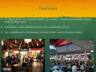 Food court
 A “food court” or “hawker center” is a center - various food stalls selling
local & other food.
 Individual stalls selling food at very reasonable prices .
 Air-conditioned environment in food court – not in hawker center.
 