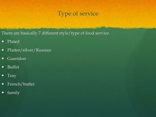 Type of service
There are basically 7 different style/type of food service.
 Plated
 Platter/silver/Russian
 Gueridon
 Buffet
 Tray
 French/butler
 family
 