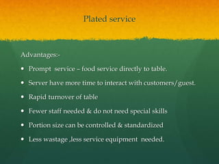 Plated service
Advantages:-
 Prompt service – food service directly to table.
 Server have more time to interact with customers/guest.
 Rapid turnover of table
 Fewer staff needed & do not need special skills
 Portion size can be controlled & standardized
 Less wastage ,less service equipment needed.
 