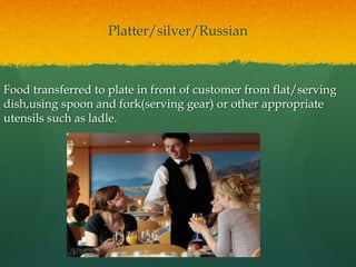 Platter/silver/Russian
Food transferred to plate in front of customer from flat/serving
dish,using spoon and fork(serving gear) or other appropriate
utensils such as ladle.
 
