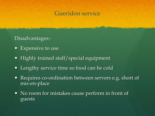 Gueridon service
Disadvantages:-
 Expensive to use
 Highly trained staff/special equipment
 Lengthy service time so food can be cold
 Requires co-ordination between servers e.g. short of
mis-en-place
 No room for mistakes cause perform in front of
guests
 