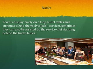 Buffet
Food is display nicely on a long buffet tables and
customer’s help themselves(self – service).sometimes
they can also be assisted by the service chef standing
behind the buffet tables.
 