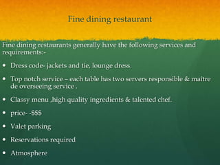 Fine dining restaurant
Fine dining restaurants generally have the following services and
requirements:-
 Dress code- jackets and tie, lounge dress.
 Top notch service – each table has two servers responsible & maître
de overseeing service .
 Classy menu ,high quality ingredients & talented chef.
 price- -$$$
 Valet parking
 Reservations required
 Atmosphere
 