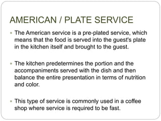AMERICAN / PLATE SERVICE
 The American service is a pre‐plated service, which
means that the food is served into the guest's plate
in the kitchen itself and brought to the guest.
 The kitchen predetermines the portion and the
accompaniments served with the dish and then
balance the entire presentation in terms of nutrition
and color.
 This type of service is commonly used in a coffee
shop where service is required to be fast.
 