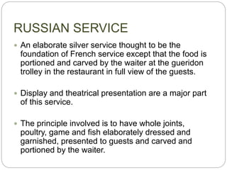 RUSSIAN SERVICE
 An elaborate silver service thought to be the
foundation of French service except that the food is
portioned and carved by the waiter at the gueridon
trolley in the restaurant in full view of the guests.
 Display and theatrical presentation are a major part
of this service.
 The principle involved is to have whole joints,
poultry, game and fish elaborately dressed and
garnished, presented to guests and carved and
portioned by the waiter.
 