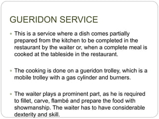 GUERIDON SERVICE
 This is a service where a dish comes partially
prepared from the kitchen to be completed in the
restaurant by the waiter or, when a complete meal is
cooked at the tableside in the restaurant.
 The cooking is done on a gueridon trolley, which is a
mobile trolley with a gas cylinder and burners.
 The waiter plays a prominent part, as he is required
to fillet, carve, flambé and prepare the food with
showmanship. The waiter has to have considerable
dexterity and skill.
 