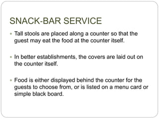SNACK‐BAR SERVICE
 Tall stools are placed along a counter so that the
guest may eat the food at the counter itself.
 In better establishments, the covers are laid out on
the counter itself.
 Food is either displayed behind the counter for the
guests to choose from, or is listed on a menu card or
simple black board.
 
