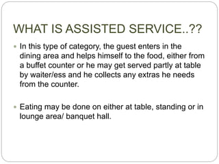 WHAT IS ASSISTED SERVICE..??
 In this type of category, the guest enters in the
dining area and helps himself to the food, either from
a buffet counter or he may get served partly at table
by waiter/ess and he collects any extras he needs
from the counter.
 Eating may be done on either at table, standing or in
lounge area/ banquet hall.
 