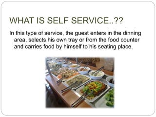 WHAT IS SELF SERVICE..??
In this type of service, the guest enters in the dinning
area, selects his own tray or from the food counter
and carries food by himself to his seating place.
 