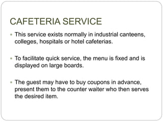 CAFETERIA SERVICE
 This service exists normally in industrial canteens,
colleges, hospitals or hotel cafeterias.
 To facilitate quick service, the menu is fixed and is
displayed on large boards.
 The guest may have to buy coupons in advance,
present them to the counter waiter who then serves
the desired item.
 