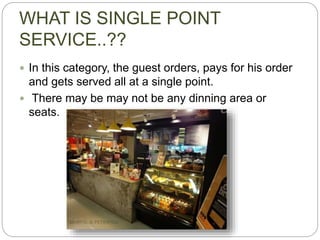WHAT IS SINGLE POINT
SERVICE..??
 In this category, the guest orders, pays for his order
and gets served all at a single point.
 There may be may not be any dinning area or
seats.
 