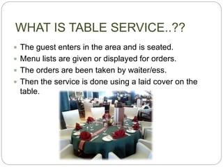 WHAT IS TABLE SERVICE..??
 The guest enters in the area and is seated.
 Menu lists are given or displayed for orders.
 The orders are been taken by waiter/ess.
 Then the service is done using a laid cover on the
table.
 