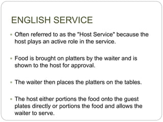 ENGLISH SERVICE
 Often referred to as the "Host Service" because the
host plays an active role in the service.
 Food is brought on platters by the waiter and is
shown to the host for approval.
 The waiter then places the platters on the tables.
 The host either portions the food onto the guest
plates directly or portions the food and allows the
waiter to serve.
 