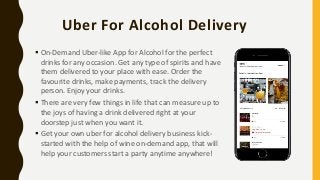 Uber For Alcohol Delivery
 On-Demand Uber-like App for Alcohol for the perfect
drinks for any occasion. Get any type of spirits and have
them delivered to your place with ease. Order the
favourite drinks, make payments, track the delivery
person. Enjoy your drinks.
 There are very few things in life that can measure up to
the joys of having a drink delivered right at your
doorstep just when you want it.
 Get your own uber for alcohol delivery business kick-
started with the help of wine on-demand app, that will
help your customers start a party anytime anywhere!
 