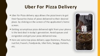 Uber For Pizza Delivery
 Uber for Pizza delivery app allows the pizza lovers to get
their favourite choice of piece delivered to their desired
place. by clicking on the screen of the application’s home
screen.
 Getting scrumptious pizza delivered right from your phone
is the best deal in today’s generation. Avoid queues and
congestion and get your pizza delivered now.
 Here are some top pizza delivery apps Dominos, Pizza Hut,
Just Eat, Faaso’s, Foodpanda, Uber Eats, Swiggy, Zomato,
etc.
 