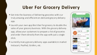 Uber For Grocery Delivery
 Get into the business of delivering groceries with our
truly amazing and efficient on-demand grocery delivery
app.
 Launch your own app like Uber for grocery to double the
sales of your grocery business. With the grocery delivery
app, allow your customers to prepare a list of groceries
and order them directly from the app with just a single
click.
 currently many grocery delivery apps available in market
Instacart, PeaPod, Grofers, etc.
 