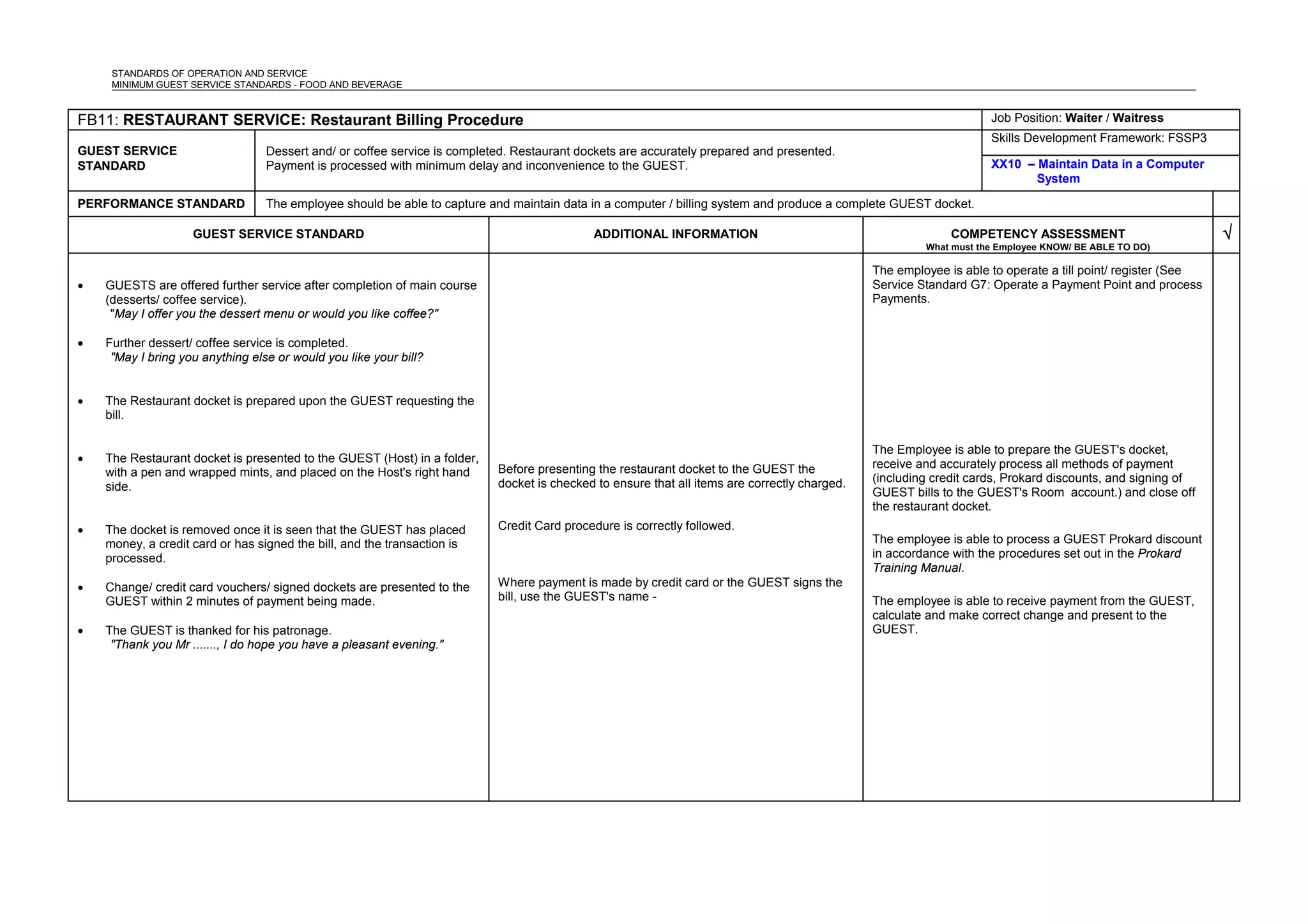 STANDARDS OF OPERATION AND SERVICE
MINIMUM GUEST SERVICE STANDARDS - FOOD AND BEVERAGE
FB11: RESTAURANT SERVICE: Restaurant Billing Procedure Job Position: Waiter / Waitress
GUEST SERVICE
STANDARD
Dessert and/ or coffee service is completed. Restaurant dockets are accurately prepared and presented.
Payment is processed with minimum delay and inconvenience to the GUEST.
Skills Development Framework: FSSP3
XX10 – Maintain Data in a Computer
System
PERFORMANCE STANDARD The employee should be able to capture and maintain data in a computer / billing system and produce a complete GUEST docket.
GUEST SERVICE STANDARD ADDITIONAL INFORMATION COMPETENCY ASSESSMENT
What must the Employee KNOW/ BE ABLE TO DO)
√
• GUESTS are offered further service after completion of main course
(desserts/ coffee service).
"May I offer you the dessert menu or would you like coffee?"
• Further dessert/ coffee service is completed.
"May I bring you anything else or would you like your bill?
• The Restaurant docket is prepared upon the GUEST requesting the
bill.
• The Restaurant docket is presented to the GUEST (Host) in a folder,
with a pen and wrapped mints, and placed on the Host's right hand
side.
• The docket is removed once it is seen that the GUEST has placed
money, a credit card or has signed the bill, and the transaction is
processed.
• Change/ credit card vouchers/ signed dockets are presented to the
GUEST within 2 minutes of payment being made.
• The GUEST is thanked for his patronage.
"Thank you Mr ......., I do hope you have a pleasant evening."
Before presenting the restaurant docket to the GUEST the
docket is checked to ensure that all items are correctly charged.
Credit Card procedure is correctly followed.
Where payment is made by credit card or the GUEST signs the
bill, use the GUEST's name -
The employee is able to operate a till point/ register (See
Service Standard G7: Operate a Payment Point and process
Payments.
The Employee is able to prepare the GUEST's docket,
receive and accurately process all methods of payment
(including credit cards, Prokard discounts, and signing of
GUEST bills to the GUEST's Room account.) and close off
the restaurant docket.
The employee is able to process a GUEST Prokard discount
in accordance with the procedures set out in the Prokard
Training Manual.
The employee is able to receive payment from the GUEST,
calculate and make correct change and present to the
GUEST.
 