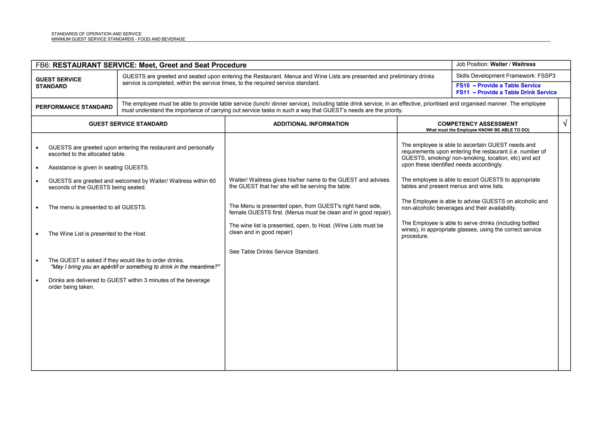 STANDARDS OF OPERATION AND SERVICE
MINIMUM GUEST SERVICE STANDARDS - FOOD AND BEVERAGE
FB6: RESTAURANT SERVICE: Meet, Greet and Seat Procedure Job Position: Waiter / Waitress
GUEST SERVICE
STANDARD
GUESTS are greeted and seated upon entering the Restaurant. Menus and Wine Lists are presented and preliminary drinks
service is completed, within the service times, to the required service standard.
Skills Development Framework: FSSP3
FS10 – Provide a Table Service
FS11 – Provide a Table Drink Service
PERFORMANCE STANDARD
The employee must be able to provide table service (lunch/ dinner service), including table drink service, in an effective, prioritised and organised manner. The employee
must understand the importance of carrying out service tasks in such a way that GUEST’s needs are the priority.
GUEST SERVICE STANDARD ADDITIONAL INFORMATION COMPETENCY ASSESSMENT
What must the Employee KNOW/ BE ABLE TO DO)
√
• GUESTS are greeted upon entering the restaurant and personally
escorted to the allocated table.
• Assistance is given in seating GUESTS.
• GUESTS are greeted and welcomed by Waiter/ Waitress within 60
seconds of the GUESTS being seated.
• The menu is presented to all GUESTS.
• The Wine List is presented to the Host.
• The GUEST is asked if they would like to order drinks.
"May I bring you an apéritif or something to drink in the meantime?"
• Drinks are delivered to GUEST within 3 minutes of the beverage
order being taken.
Waiter/ Waitress gives his/her name to the GUEST and advises
the GUEST that he/ she will be serving the table.
The Menu is presented open, from GUEST's right hand side,
female GUESTS first. (Menus must be clean and in good repair).
The wine list is presented, open, to Host. (Wine Lists must be
clean and in good repair)
See Table Drinks Service Standard.
The employee is able to ascertain GUEST needs and
requirements upon entering the restaurant (i.e. number of
GUESTS, smoking/ non-smoking, location, etc) and act
upon these identified needs accordingly.
The employee is able to escort GUESTS to appropriate
tables and present menus and wine lists.
The Employee is able to advise GUESTS on alcoholic and
non-alcoholic beverages and their availability.
The Employee is able to serve drinks (including bottled
wines), in appropriate glasses, using the correct service
procedure.
 