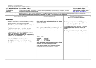 STANDARDS OF OPERATION AND SERVICE
MINIMUM GUEST SERVICE STANDARDS - FOOD AND BEVERAGE
FB13: ROOM SERVICE: Taking GUEST Orders Job Position: Waiter / Waitress
GUEST SERVICE
STANDARD
The Room Service GUEST Service phone is answered within 3 rings and Room Service orders and requests are accurately
recorded in an efficient and courteous manner.
Skills Development Framework: FSSP3
FS21 – Provide a Room Service
PERFORMANCE STANDARD
The employee must be able to provide a Room Service in a way that promotes the organisation and encourages repeat business. The employee must understand the
importance of providing an efficient service within the designated time frames in order to maximise GUEST satisfaction.
GUEST SERVICE STANDARD ADDITIONAL INFORMATION COMPETENCY ASSESSMENT
What must the Employee KNOW/ BE ABLE TO DO)
√
ORDER TAKING
• The Room Service phone is answered within three to five rings.
• The Department and Service Attendant is identified.
"Room Service, good morning/ afternoon, (Name) speaking, how
may I help you?"
• The GUEST's order or request is ascertained. Appropriate
questions are asked to ascertain GUEST requirements.
• The GUEST's Room number and order is repeated to GUEST
together with confirmation of special requests.
"May I repeat your order to ensure that I have all the details, Mr
James?". "And your Room number is ...?"
• Inform the GUEST of the applicable Tray Charge.
• The GUEST is informed of approximate time for delivery.
"You will receive your order in approximately ... minutes, Mr
James."
Where the phone cannot be answered in required time, offer an
apology to the GUEST.
Where possible, use the GUEST's name while taking the order.
The time the order was taken must be noted on the docket.
Guideline Times:-
Beverages - 15 minutes
Snacks - 20 minutes
Meals - 20 - 30 minutes
If there are unforseen delays in processing the order in the time
advised, the GUEST should be informed promptly.
If, after taking an order, the dish is unavailable, phone the
GUEST back, apologise and offer another suggestion.
The Employee must be able to advise GUESTs on menu
content and preparation methods, take the GUEST's order
accurately and efficiently and process the order.
The employee is able to advise the GUEST on alternative
suggestions where certain menu items might not be
available.
The Employee must be knowledgeable on the methods of
service and accompaniments for each dish or beverage.
 
