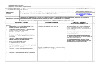 STANDARDS OF OPERATION AND SERVICE
MINIMUM GUEST SERVICE STANDARDS - FOOD AND BEVERAGE
FB15: ROOM SERVICE: Order Delivery Job Position: Waiter / Waitress
GUEST SERVICE
STANDARD
Room Service orders are delivered to the GUESTS room, at the appropriate temperature and correctly laid out, within 15 minutes
for beverages and within 30 minutes for a meal, of the order being placed by the GUEST.
Skills Development Framework: FSSP3
FS21 – Provide a Room Service
XX10 – Maintain Data in a Computer
System
PERFORMANCE STANDARD
The employee must be able to provide a Room Service in a way that promotes the organisation and encourages repeat business. The employee must understand the
importance of providing an efficient service within the designated time frames in order to maximise GUEST satisfaction.
The employee should be able to capture and maintain data in a computer / billing system and produce a complete GUEST docket.
GUEST SERVICE STANDARD ADDITIONAL INFORMATION COMPETENCY ASSESSMENT
What must the Employee KNOW/ BE ABLE TO DO)
√
DELIVERY
• Delivery is made to GUEST room within 5 minutes of time
promised and within the service times set.
• The Knocking and Entering Procedure is adhered to and the
GUEST is greeted (by name where possible).
Knock three times, "Room Service".
• All food and beverages served covered and at the proper
temperature (hot or cold) with appropriate condiments, cutlery
and crockery.
• The GUEST is asked about tray placement and Service
Attendant offers to pour tea/ coffee/ beverages.
• Further service is offered to the GUEST.
"Is there anything else you require?"
• The Room Service docket is presented in a folder, together with
a pen, to the GUEST for signature.
• The GUEST is informed about tray collection procedure.
• The GUEST is wished an enjoyable meal and a pleasant day.
The GUEST must be advised if order will be late.
Inform the GUEST that he may telephone Room Service for tray
collection or may place tray outside Room.
The Employee must be able to work in a systematic and
thorough manner and be able to work under pressure,
ensuring the Room Service service standards and delivery
times are achieved.
The employee is able to deliver the order to the correct room
within acceptable time limits.
The employee is able to deal with unexpected situations
(e.g. GUESTs not answering the door, requests for items not
on the menu, incorrect orders, etc)
The Employee is able to prepare the GUEST's docket,
operate the paypoint and is able to prepare required Room
Service docket summaries or reports accurately.
 