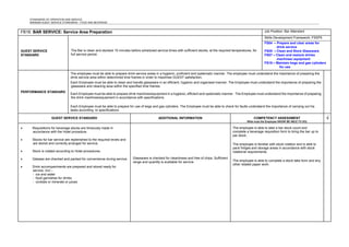 STANDARDS OF OPERATION AND SERVICE
MINIMUM GUEST SERVICE STANDARDS - FOOD AND BEVERAGE
FB16: BAR SERVICE: Service Area Preparation Job Position: Bar Attendant
GUEST SERVICE
STANDARD
The Bar is clean and stocked 15 minutes before scheduled service times with sufficient stocks, at the required temperatures, for
full service period.
Skills Development Framework: FSSP5
FS04 – Prepare and clear areas for
drink service
FS05 – Clean and Store Glassware
FS07 – Clean and restock drinks
machines/ equipment
FS16 – Maintain kegs and gas cylinders
for use
PERFORMANCE STANDARD
The employee must be able to prepare drink service areas in a hygienic, proficient and systematic manner. The employee must understand the importance of preparing the
drink service area within determined time frames in order to maximise GUEST satisfaction.
Each Employee must be able to clean and handle glassware in an efficient, hygienic and organised manner. The Employee must understand the importance of preparing the
glassware and cleaning area within the specified time frames.
Each Employee must be able to prepare drink machines/equipment in a hygienic, efficient and systematic manner. The Employee must understand the importance of preparing
the drink machines/equipment in accordance with specifications
Each Employee must be able to prepare for use of kegs and gas cylinders. The Employee must be able to check for faults understand the importance of carrying out his
tasks according to specifications.
GUEST SERVICE STANDARD ADDITIONAL INFORMATION COMPETENCY ASSESSMENT
What must the Employee KNOW/ BE ABLE TO DO)
√
• Requisitions for beverage stocks are timeously made in
accordance with the Hotel procedure.
• Stocks for bar service are replenished to the required levels and
are stored and correctly arranged for service.
• Stock is rotated according to Hotel procedures.
• Glasses are checked and packed for convenience during service.
• Drink accompaniments are prepared and stored ready for
service, incl.:-
- ice and water
- food garnishes for drinks
- cordials or minerals or juices
Glassware is checked for cleanliness and free of chips. Sufficient
range and quantity is available for service.
The employee is able to take a bar stock count and
complete a beverage requisition form to bring the bar up to
par stock.
The employee is familiar with stock rotation and is able to
pack fridges and storage areas in accordance with stock
rotational requirements.
The employee is able to complete a stock take form and any
other related paper work.
 