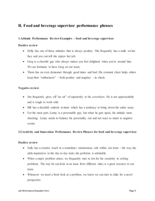 Job Performance Evaluation Form Page 8
II. Food and beverage supervisor performance phrases
1.Attitude Performance Review Examples – food and beverage supervisor
Positive review
 Holly has one of those attitudes that is always positive. She frequently has a smile on her
face and you can tell she enjoys her job.
 Greg is a cheerful guy who always makes you feel delighted when you’re around him.
We are fortunate to have Greg on our team.
 Thom has an even demeanor through good times and bad. His constant cheer helps others
keep their “enthusiasm” – both positive and negative – in check.
Negative review
 Jim frequently gives off “an air” of superiority to his coworkers. He is not approachable
and is rough to work with.
 Bill has a dreadful outlook at times which has a tendency to bring down the entire team.
 For the most part, Lenny is a personable guy, but when he gets upset, his attitude turns
shocking. Lenny needs to balance his personality out and not react so much to negative
events.
2.Creativity and Innovation Performance Review Phrases for food and beverage supervisor
Positive review
 Sally has a creative touch in a sometimes monotonous role within our team – the way she
adds inspiration to the day to day tasks she performs is admirable.
 When a major problem arises, we frequently turn to Jon for his creativity in solving
problems. The way he can look at an issue from different sides is a great resource to our
team.
 Whenever we need a fresh look at a problem, we know we can turn to Julia for a novel
perspective.
 