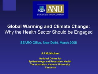 AJ McMichael
National Centre for
Epidemiology and Population Health
The Australian National University
Canberra
Global Warming and Climate Change:
Why the Health Sector Should be Engaged
SEARO Office, New Delhi, March 2008
 