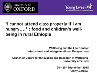 ‘I cannot attend class properly if I am
hungry....’ : food and children’s well-
being in rural Ethiopia
Wellbeing and the Life Course:
Intercultural and Intergenerational Perspectives
Launch of Centre for Innovation and Research in Wellbeing
University of Sussex
24th
-25th
September 2015
Ginny Morrow
 