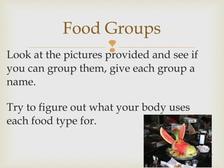 Food Groups 
Look at the pictures provided and see if 
you can group them, give each group a 
name. 
Try to figure out what your body uses 
each food type for. 
17 
 