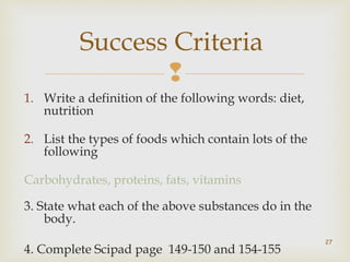 Success Criteria 
 
1. Write a definition of the following words: diet, 
nutrition 
2. List the types of foods which contain lots of the 
following 
Carbohydrates, proteins, fats, vitamins 
3. State what each of the above substances do in the 
body. 
4. Complete Scipad page 149-150 and 154-155 
27 
 