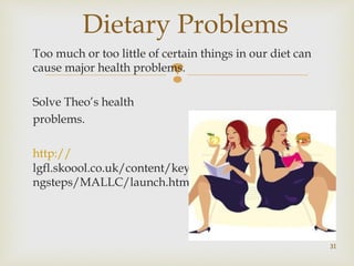 Dietary Problems 
Too much or too little of certain things in our diet can 
cause major health problems. 
 
Solve Theo’s health 
problems. 
http:// 
lgfl.skoool.co.uk/content/keystage3/biology/pc/learni 
ngsteps/MALLC/launch.html 
31 
 