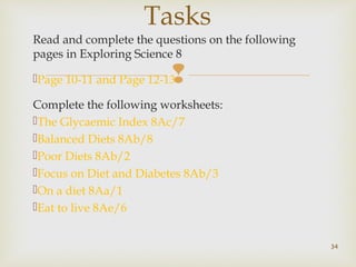 Tasks 
Read and complete the questions on the following 
pages in Exploring Science 8 
Page 10-11 and Page 12-13 
 
Complete the following worksheets: 
The Glycaemic Index 8Ac/7 
Balanced Diets 8Ab/8 
Poor Diets 8Ab/2 
Focus on Diet and Diabetes 8Ab/3 
On a diet 8Aa/1 
Eat to live 8Ae/6 
34 
 