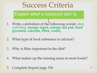 Success Criteria 
Explain what a balanced diet is. 
 1. Write a definition of the following words: diet, 
nutrition, energy input, energy out put, food 
pyramid, calcium, fibre, water, 
2. What type of food substance is calcium? 
3. Why is fibre important in the diet? 
4. What makes up the missing mass in most foods? 
5. Complete Scipad page 156 
36 
 
