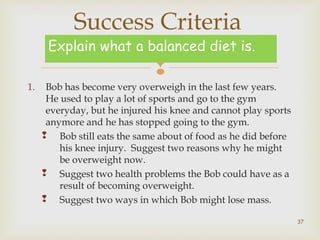 Success Criteria 
Explain what a balanced diet is. 
 
1. Bob has become very overweigh in the last few years. 
He used to play a lot of sports and go to the gym 
everyday, but he injured his knee and cannot play sports 
anymore and he has stopped going to the gym. 
 Bob still eats the same about of food as he did before 
his knee injury. Suggest two reasons why he might 
be overweight now. 
 Suggest two health problems the Bob could have as a 
result of becoming overweight. 
 Suggest two ways in which Bob might lose mass. 
37 
 