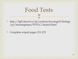 Food Tests 
 
 http://lgfl.skoool.co.uk/content/keystage3/biology 
/pc/learningsteps/FOTLC/launch.html 
 Complete scipad pages 151-153 
39 
 