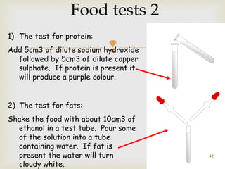 Food tests 2 
1) The test for protein: 
Add 5cm3 of dilute sodium hydroxide 
 
followed by 5cm3 of dilute copper 
sulphate. If protein is present it 
will produce a purple colour. 
2) The test for fats: 
Shake the food with about 10cm3 of 
ethanol in a test tube. Pour some 
of the solution into a tube 
containing water. If fat is 
present the water will turn 
cloudy white. 
42 
 
