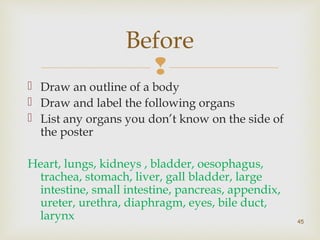 Before 
 
 Draw an outline of a body 
 Draw and label the following organs 
 List any organs you don’t know on the side of 
the poster 
Heart, lungs, kidneys , bladder, oesophagus, 
trachea, stomach, liver, gall bladder, large 
intestine, small intestine, pancreas, appendix, 
ureter, urethra, diaphragm, eyes, bile duct, 
larynx 
45 
 