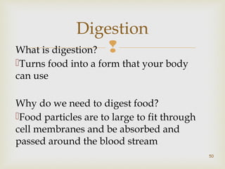 Digestion 
What is digestion?  
Turns food into a form that your body 
can use 
Why do we need to digest food? 
Food particles are to large to fit through 
cell membranes and be absorbed and 
passed around the blood stream 
50 
 