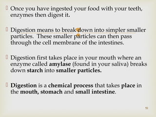  Once you have ingested your food with your teeth, 
enzymes then digest it. 
 Digestion means to break particles. These smaller particles  
down into simpler smaller 
can then pass 
through the cell membrane of the intestines. 
 Digestion first takes place in your mouth where an 
enzyme called amylase (found in your saliva) breaks 
down starch into smaller particles. 
 Digestion is a chemical process that takes place in 
the mouth, stomach and small intestine. 
51 
 