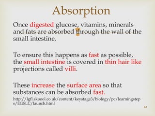 Absorption 
Once digested glucose, vitamins, minerals 
and fats are absorbed  
through the wall of the 
small intestine. 
To ensure this happens as fast as possible, 
the small intestine is covered in thin hair like 
projections called villi. 
These increase the surface area so that 
substances can be absorbed fast. 
http://lgfl.skoool.co.uk/content/keystage3/biology/pc/learningstep 
s/EGSLC/launch.html 
68 
 