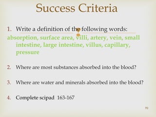 Success Criteria 
1. Write a definition of the following words: 
absorption, surface area, villi, artery, vein, small 
intestine, large intestine, villus, capillary, 
pressure 
2. Where are most substances absorbed into the blood? 
3. Where are water and minerals absorbed into the blood? 
4. Complete scipad 163-167 
70 
 