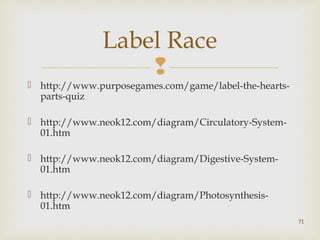 Label Race 
 
 http://www.purposegames.com/game/label-the-hearts-parts- 
quiz 
 http://www.neok12.com/diagram/Circulatory-System- 
01.htm 
 http://www.neok12.com/diagram/Digestive-System- 
01.htm 
 http://www.neok12.com/diagram/Photosynthesis- 
01.htm 
71 
 