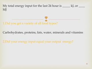 My total energy input for the last 24 hour is _____ kJ, or ____ 
MJ 
 
1.Did you get a variety of all food types? 
Carbohydrates, proteins, fats, water, minerals and vitamins 
2.Did your energy input equal your output energy? 
9 
 