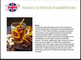 History of British Food&Drinks
Grog
This drink made with water and rum was introduced
into the Royal Navy by the British Vice Admiral Edward
Vernon in 1740. After the British conquest of Jamaica,
rum became a very popular alcohol among the Brits,
mostly among the sailors. To prevent constant
intoxication of his crew, Admiral Vernon decided to mix
the beloved rum with water to lower its alcoholic
content. This drink, called grog, later turned out to be a
great source of vitamin C, which only increased its
popularity. Rum with water, sugar and nutmeg was also
called Bumboo at a certain time and was a hit amongst
the pirates. Traditional grog can also be served with
lemon juice, lime juice, cinnamon and sugar to improve
the taste.
 