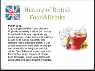 History of British
Food&Drinks
Punch (Cup)
Cup is a typically British type of punch.
Originally served right before the hunting,
today the drink is very popular during
garden parties, cricket and tennis matches
as well as at picnics. Generally less
alcoholic than a traditional punch, a Cup
usually consists of wine, cider or sloe gin,
with an addition of fruit juices and soft
drinks. One of the best known cups is the
Pimm's Cup, which consists of Pimm's
beer, lemonade, lemon juice, lemon and
apple slices and some cucumber wedges.
 
