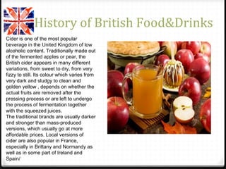 History of British Food&Drinks
Cider is one of the most popular
beverage in the United Kingdom of low
alcoholic content. Traditionally made out
of the fermented apples or pear, the
British cider appears in many different
variations, from sweet to dry, from very
fizzy to still. Its colour which varies from
very dark and sludgy to clean and
golden yellow , depends on whether the
actual fruits are removed after the
pressing process or are left to undergo
the process of fermentation together
with the squeezed juices.
The traditional brands are usually darker
and stronger than mass-produced
versions, which usually go at more
affordable prices. Local versions of
cider are also popular in France,
especially in Brittany and Normandy as
well as in some part of Ireland and
Spain/
 