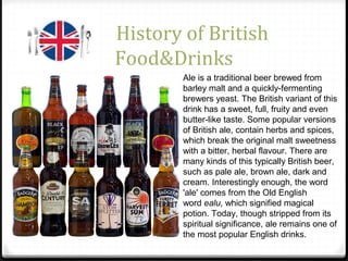 History of British
Food&Drinks
Ale is a traditional beer brewed from
barley malt and a quickly-fermenting
brewers yeast. The British variant of this
drink has a sweet, full, fruity and even
butter-like taste. Some popular versions
of British ale, contain herbs and spices,
which break the original malt sweetness
with a bitter, herbal flavour. There are
many kinds of this typically British beer,
such as pale ale, brown ale, dark and
cream. Interestingly enough, the word
'ale' comes from the Old English
word ealu, which signified magical
potion. Today, though stripped from its
spiritual significance, ale remains one of
the most popular English drinks.
 