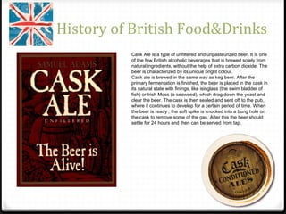 History of British Food&Drinks
Cask Ale is a type of unfiltered and unpasteurized beer. It is one
of the few British alcoholic beverages that is brewed solely from
natural ingredients, without the help of extra carbon dioxide. The
beer is characterized by its unique bright colour.
Cask ale is brewed in the same way as keg beer. After the
primary fermentation is finished, the beer is placed in the cask in
its natural state with finings, like isinglass (the swim bladder of
fish) or Irish Moss (a seaweed), which drag down the yeast and
clear the beer. The cask is then sealed and sent off to the pub,
where it continues to develop for a certain period of time. When
the beer is ready , the soft spike is knocked into a bung hole on
the cask to remove some of the gas. After this the beer should
settle for 24 hours and then can be served from tap.
 