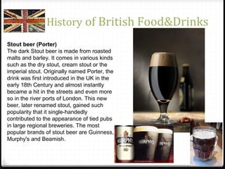 History of British Food&Drinks
Stout beer (Porter)
The dark Stout beer is made from roasted
malts and barley. It comes in various kinds
such as the dry stout, cream stout or the
imperial stout. Originally named Porter, the
drink was first introduced in the UK in the
early 18th Century and almost instantly
became a hit in the streets and even more
so in the river ports of London. This new
beer, later renamed stout, gained such
popularity that it single-handedly
contributed to the appearance of tied pubs
in large regional breweries. The most
popular brands of stout beer are Guinness,
Murphy's and Beamish.
 